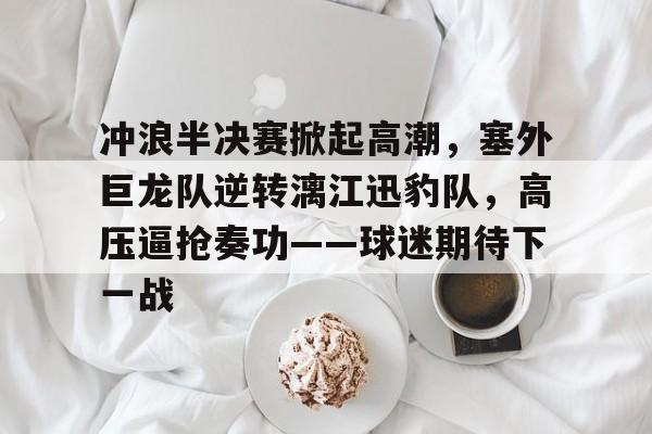 ayx官方正版入口官网关于冲浪半决赛掀起高潮，塞外巨龙队逆转漓江迅豹队，高压逼抢奏功——球迷期待下一战的信息